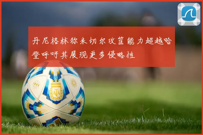 丹尼格林称米切尔攻筐能力超越哈登呼吁其展现更多侵略性