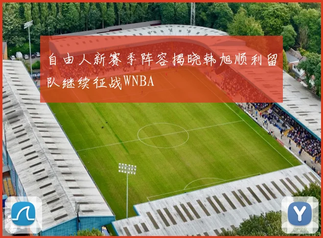 自由人新赛季阵容揭晓韩旭顺利留队继续征战WNBA