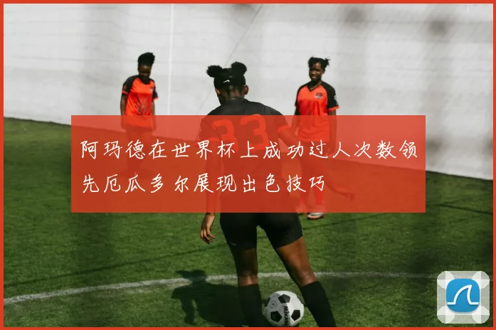 阿玛德在世界杯上成功过人次数领先厄瓜多尔展现出色技巧