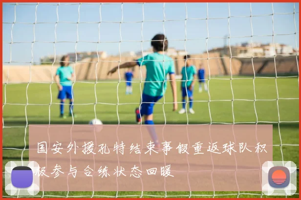 国安外援孔特结束事假重返球队积极参与合练状态回暖