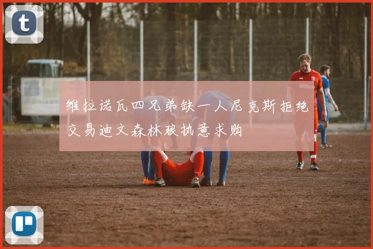 维拉诺瓦四兄弟缺一人尼克斯拒绝交易迪文森林狼执意求购
