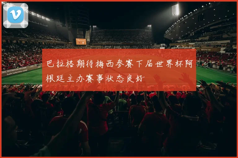 巴拉格期待梅西参赛下届世界杯阿根廷主办赛事状态良好