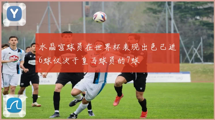 水晶宫球员在世界杯表现出色已进6球仅次于皇马球员的7球