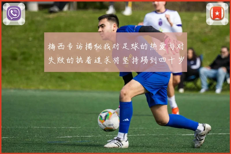 梅西专访揭秘我对足球的热爱与对失败的执着追求将坚持踢到四十岁