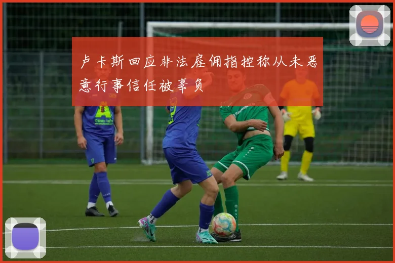 卢卡斯回应非法雇佣指控称从未恶意行事信任被辜负