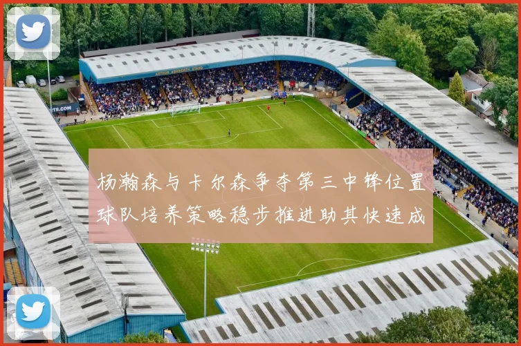 杨瀚森与卡尔森争夺第三中锋位置球队培养策略稳步推进助其快速成长