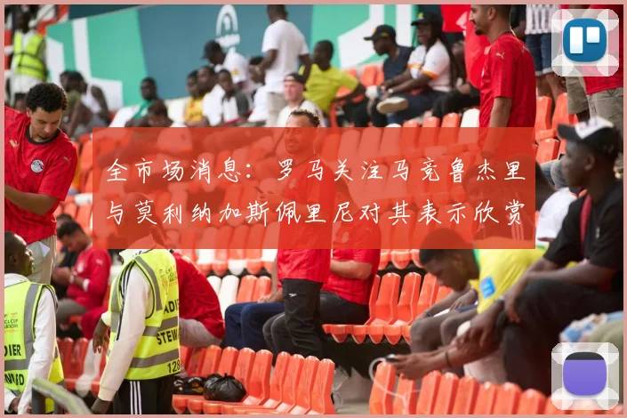 全市场消息：罗马关注马竞鲁杰里与莫利纳加斯佩里尼对其表示欣赏