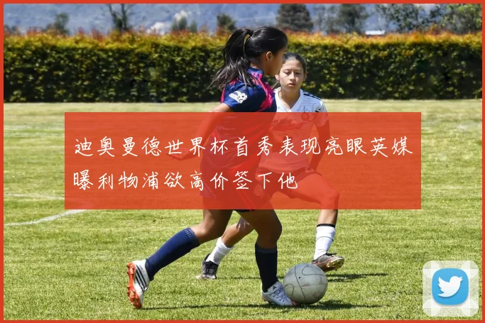 迪奥曼德世界杯首秀表现亮眼英媒曝利物浦欲高价签下他