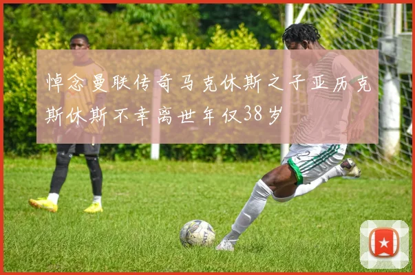悼念曼联传奇马克休斯之子亚历克斯休斯不幸离世年仅38岁