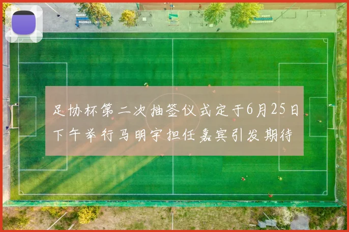 足协杯第二次抽签仪式定于6月25日下午举行马明宇担任嘉宾引发期待