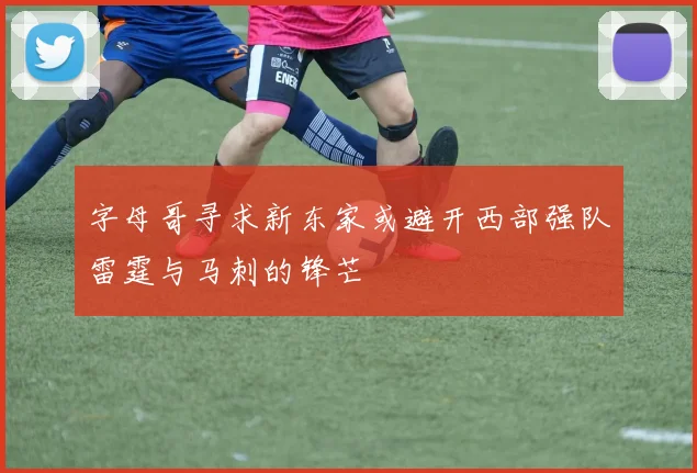 字母哥寻求新东家或避开西部强队雷霆与马刺的锋芒