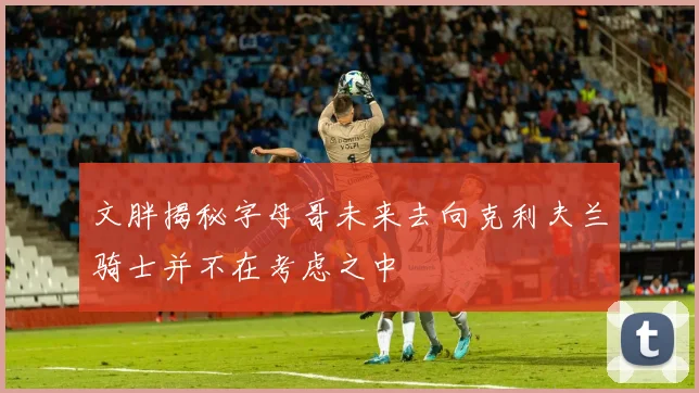 文胖揭秘字母哥未来去向克利夫兰骑士并不在考虑之中