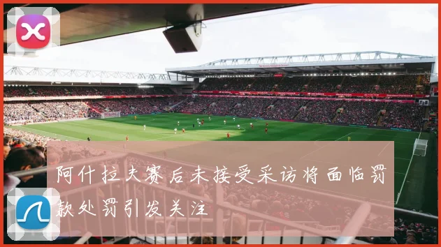阿什拉夫赛后未接受采访将面临罚款处罚引发关注