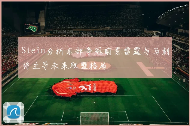 Stein分析东部争冠前景雷霆与马刺将主导未来联盟格局