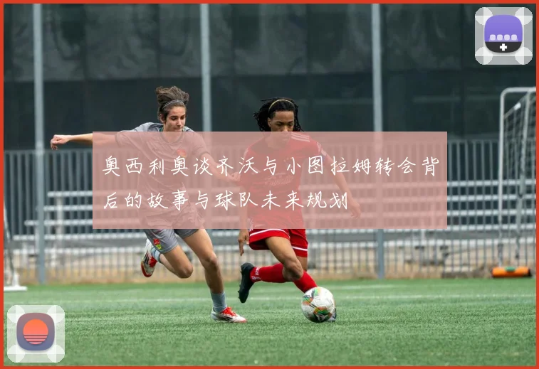 奥西利奥谈齐沃与小图拉姆转会背后的故事与球队未来规划