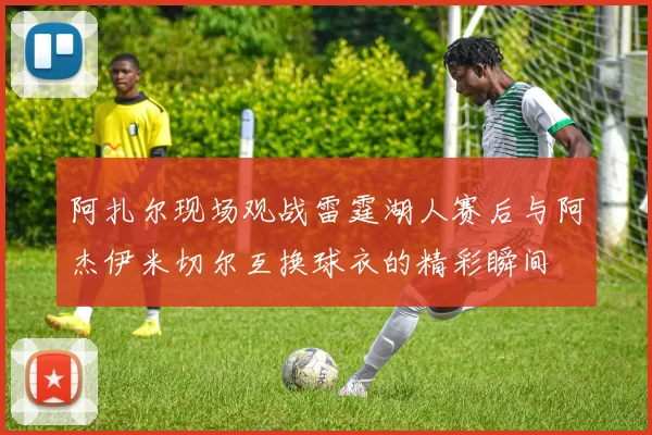 阿扎尔现场观战雷霆湖人赛后与阿杰伊米切尔互换球衣的精彩瞬间