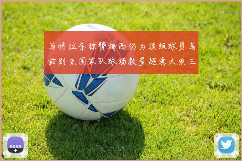 马特拉齐称赞梅西仍为顶级球员乌兹别克国家队球场数量超意大利三倍