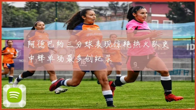 阿德巴约三分球表现惊艳热火队史中锋单场最多创纪录